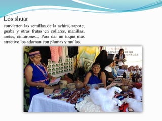 Los shuar
convierten las semillas de la achira, zapote,
guaba y otras frutas en collares, manillas,
aretes, cinturones... Para dar un toque más
atractivo los adornan con plumas y mullos.
 