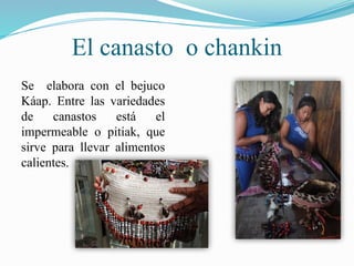 El canasto o chankin
Se elabora con el bejuco
Káap. Entre las variedades
de canastos está el
impermeable o pitiak, que
sirve para llevar alimentos
calientes.
 