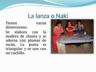 La lanza o Naki
Tienen varias
dimensiones.
Se elabora con la
madera de chonta y se
adorna con plumas de
tucán. La punta es
triangular y se une con
un cuchillo.
 