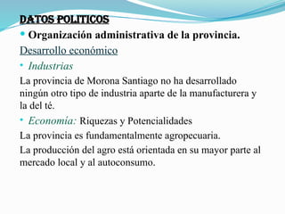 DATOS POLITICOS
 Organización administrativa de la provincia.
Desarrollo económico
• Industrias
La provincia de Morona Santiago no ha desarrollado
ningún otro tipo de industria aparte de la manufacturera y
la del té.
• Economía: Riquezas y Potencialidades
La provincia es fundamentalmente agropecuaria.
La producción del agro está orientada en su mayor parte al
mercado local y al autoconsumo.
 