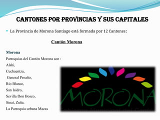  La Provincia de Morona Santiago está formada por 12 Cantones:
Cantón Morona
Morona
Parroquias del Cantón Morona son :
Alshi,
Cuchaentza,
General Proaño,
Río Blanco,
San Isidro,
Sevilla Don Bosco,
Sinaí, Zuña.
La Parroquia urbana Macas
Cantones por provincias y sus capitales
 