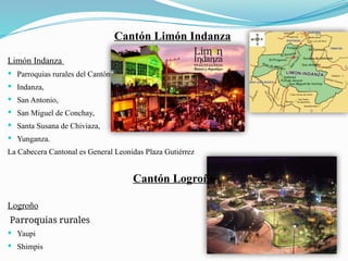 Cantón Limón Indanza
Limón Indanza
 Parroquias rurales del Cantón
 Indanza,
 San Antonio,
 San Miguel de Conchay,
 Santa Susana de Chiviaza,
 Yunganza.
La Cabecera Cantonal es General Leonidas Plaza Gutiérrez
Cantón Logroño
Logroño
Parroquias rurales
 Yaupi
 Shimpis
 