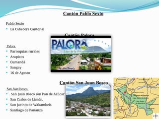 Cantón Pablo Sexto
Pablo Sexto
 La Cabecera Cantonal
Cantón Palora
Palora
 Parroquias rurales
 Arapicos
 Cumandá
 Sangay
 16 de Agosto
Cantón San Juan Bosco
San Juan Bosco
 San Juan Bosco son Pan de Azúcar
 San Carlos de Limón,
 San Jacinto de Wakambeis
 Santiago de Pananza
 