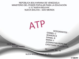 REPÚBLICA BOLIVARIANA DE VENEZUELA  MINISTERIO DEL PODER POPULAR PARA LA EDUCACIÓN  U. E.”NUEVA BOLIVIA”  NUEVA BOLIVIA – EDO MÉRIDA PROF MCS:  ROSIBEL PARRA NUEVA BOLIVIA, JUNIO DE 2011 INTEGRANTES :  GISMEL C SHARON R DANIEL R MARIA V  J HONNATAN PEREIRA CRISTHIAN VALECILLOS SECCION  5to  “A ATP 