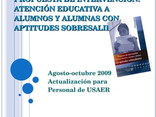PROPUESTA DE INTERVENCIÓN: ATENCIÓN EDUCATIVA A ALUMNOS Y ALUMNAS CON APTITUDES SOBRESALIENTES Agosto-octubre 2009 Actualización para  Personal de USAER 