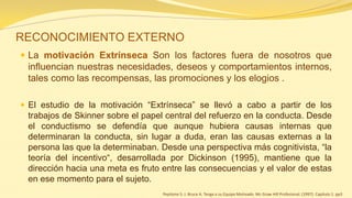 RECONOCIMIENTO EXTERNO 
La motivación Extrínseca Son los factores fuera de nosotros que influencian nuestras necesidades, deseos y comportamientos internos, tales como las recompensas, las promociones y los elogios . 
El estudio de la motivación “Extrínseca” se llevó a cabo a partir de los trabajos de Skinner sobre el papel central del refuerzo en la conducta. Desde el conductismo se defendía que aunque hubiera causas internas que determinaran la conducta, sin lugar a duda, eran las causas externas a la persona las que la determinaban. Desde una perspectiva más cognitivista, “la teoría del incentivo“, desarrollada por Dickinson (1995), mantiene que la dirección hacia una meta es fruto entre las consecuencias y el valor de estas en ese momento para el sujeto. 
Pepitone S. J. Bruce A. Tenga a su Equipo Motivado Mc Graw Hill Profesional. (1997). Capítulo 1. pp3 
 