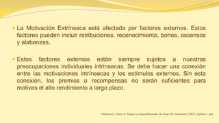 La Motivación Extrínseca está afectada por factores externos. Estos factores pueden incluir retribuciones, reconocimiento, bonos, ascensos y alabanzas. 
Estos factores externos están siempre sujetos a nuestras preocupaciones individuales intrínsecas. Se debe hacer una conexión entre las motivaciones intrínsecas y los estímulos externos. Sin esta conexión, los premios o recompensas no serán suficientes para motivas el alto rendimiento a largo plazo. 
Pepitone S. J. Bruce A. Tenga a su Equipo Motivado Mc Graw Hill Profesional. (1997). Capítulo 1. pp3  