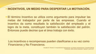 INCENTIVOS, UN MEDIO PARA DESPERTAR LA MOTIVACIÓN. 
El término Incentivo se utiliza como argumento para impulsar las metas del trabajador por parte de las empresas. Cuando el incentivo da como resultado la satisfacción del empleado y el logro de la meta, constituyen también la satisfacción del patrón. Entonces puede decirse que el área trabaja con éxito. 
Los incentivos o recompensas pueden clasificarse a su vez como Financieros y No Financieros. 
González M. Olivares S. Comportamiento Organizacional. Un Enfoque Latinoamericano. Compañía Editorial Continental. (2005) Quinta reimpresión. Capítulo 4. pp.83 a 87.  