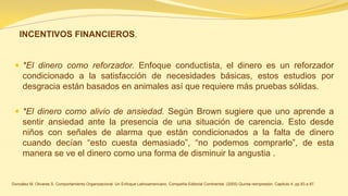 *El dinero como reforzador. Enfoque conductista, el dinero es un reforzador condicionado a la satisfacción de necesidades básicas, estos estudios por desgracia están basados en animales así que requiere más pruebas sólidas. 
*El dinero como alivio de ansiedad. Según Brown sugiere que uno aprende a sentir ansiedad ante la presencia de una situación de carencia. Esto desde niños con señales de alarma que están condicionados a la falta de dinero cuando decían “esto cuesta demasiado”, “no podemos comprarlo”, de esta manera se ve el dinero como una forma de disminuir la angustia . 
González M. Olivares S. Comportamiento Organizacional. Un Enfoque Latinoamericano. Compañía Editorial Continental. (2005) Quinta reimpresión. Capítulo 4. pp.83 a 87. 
INCENTIVOS FINANCIEROS.  