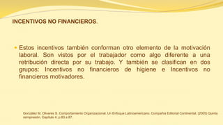 INCENTIVOS NO FINANCIEROS. 
Estos incentivos también conforman otro elemento de la motivación laboral. Son vistos por el trabajador como algo diferente a una retribución directa por su trabajo. Y también se clasifican en dos grupos: Incentivos no financieros de higiene e Incentivos no financieros motivadores. 
González M. Olivares S. Comportamiento Organizacional. Un Enfoque Latinoamericano. Compañía Editorial Continental. (2005) Quinta reimpresión. Capítulo 4. p.83 a 87.  