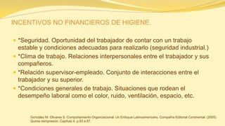 INCENTIVOS NO FINANCIEROS DE HIGIENE. 
*Seguridad. Oportunidad del trabajador de contar con un trabajo estable y condiciones adecuadas para realizarlo (seguridad industrial.) 
*Clima de trabajo. Relaciones interpersonales entre el trabajador y sus compañeros. 
*Relación supervisor-empleado. Conjunto de interacciones entre el trabajador y su superior. 
*Condiciones generales de trabajo. Situaciones que rodean el desempeño laboral como el color, ruido, ventilación, espacio, etc. 
González M. Olivares S. Comportamiento Organizacional. Un Enfoque Latinoamericano. Compañía Editorial Continental. (2005) Quinta reimpresión. Capítulo 4. p.83 a 87.  