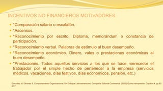 INCENTIVOS NO FINANCIEROS MOTIVADORES 
*Comparación salario o escalafón. 
*Ascensos. 
*Reconocimiento por escrito. Diploma, memorándum o constancia de participación. 
*Reconocimiento verbal. Palabras de estímulo al buen desempeño. 
*Reconocimiento económico. Dinero, vales o prestaciones económicas al buen desempeño. 
*Prestaciones. Todos aquellos servicios a los que se hace merecedor el trabajador por el simple hecho de pertenecer a la empresa (servicios médicos, vacaciones, días festivos, días económicos, pensión, etc.) 
González M. Olivares S. Comportamiento Organizacional. Un Enfoque Latinoamericano. Compañía Editorial Continental. (2005) Quinta reimpresión. Capítulo 4. pp.83 a 87.  