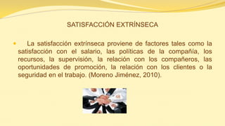 SATISFACCIÓN EXTRÍNSECA 
 La satisfacción extrínseca proviene de factores tales como la satisfacción con el salario, las políticas de la compañía, los recursos, la supervisión, la relación con los compañeros, las oportunidades de promoción, la relación con los clientes o la seguridad en el trabajo. (Moreno Jiménez, 2010).  