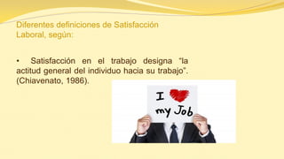 Diferentes definiciones de Satisfacción Laboral, según: 
• Satisfacción en el trabajo designa “la actitud general del individuo hacia su trabajo”. (Chiavenato, 1986).  