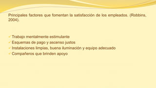 Principales factores que fomentan la satisfacción de los empleados. (Robbins, 2004). 
Trabajo mentalmente estimulante 
Esquemas de pago y ascenso justos 
Instalaciones limpias, buena iluminación y equipo adecuado 
Compañeros que brinden apoyo  