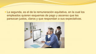 La segunda, es el de la remuneración equitativa, en la cual los empleados quieren esquemas de pago y ascenso que les parezcan justos, claros y que respondan a sus expectativas.  