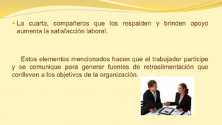 La cuarta, compañeros que los respalden y brinden apoyo aumenta la satisfacción laboral. 
Estos elementos mencionados hacen que el trabajador participe y se comunique para generar fuentes de retroalimentación que conlleven a los objetivos de la organización.  