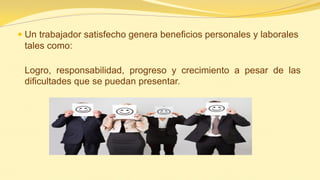 Un trabajador satisfecho genera beneficios personales y laborales tales como: 
Logro, responsabilidad, progreso y crecimiento a pesar de las dificultades que se puedan presentar.  