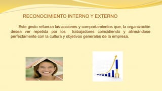 Este gesto refuerza las acciones y comportamientos que, la organización desea ver repetida por los trabajadores coincidiendo y alineándose perfectamente con la cultura y objetivos generales de la empresa. 
RECONOCIMIENTO INTERNO Y EXTERNO  