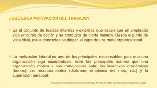 ¿QUÉ ES LA MOTIVACIÓN DEL TRABAJO? 
Es el conjunto de fuerzas internas y externas que hacen que un empleado elija un curso de acción y se conduzca de cierta manera. Desde el punto de vista ideal, estas conductas se dirigen al logro de una meta organizacional. 
La motivación laboral es uno de los principales responsables para que una organización siga superándose, entre las principales manera que una organización motiva a sus trabajadores esta; los incentivos económicos (bonos), los reconocimientos (diplomas, empleado del mes, etc.) y la superación personal. 
W. Newstrom J. Comportamiento Humano en el Trabajo.Mc Graw Hill. (2007). Decimotercera edición Capitulo 5. pp.107  