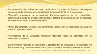 La motivación del trabajo es una combinación compleja de fuerzas psicológicas dentro de cada persona, y los empleados tienen un interés en 3 elementos: 
*Dirección y enfoque de la conducta. Factores positivos son la confiabilidad, creatividad, sentido de ayuda, oportunidad. Factores disfuncionales son los retrasos, el ausentismo, retiro y bajo desempeño. 
*Nivel del Esfuerzo. Contraer un compromiso pleno con la excelencia, en lugar de hacer lo apenas posible. 
*Persistencia de la Conducta. Mantener repetidas veces en contraste con su abandono prematuro. 
La motivación requiere de identificar y comprender los impulsos y necesidades de los empleados y canalizar su conducta para motivarlos al desempeño de las tareas. 
W. Newstrom J. Comportamiento Humano en el Trabajo.Mc Graw Hill. (2007). Decimotercera edición Capitulo 5. p.107 
 