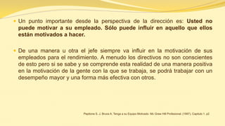 Un punto importante desde la perspectiva de la dirección es: Usted no puede motivar a su empleado. Sólo puede influir en aquello que ellos están motivados a hacer. 
De una manera u otra el jefe siempre va influir en la motivación de sus empleados para el rendimiento. A menudo los directivos no son conscientes de esto pero si se sabe y se comprende esta realidad de una manera positiva en la motivación de la gente con la que se trabaja, se podrá trabajar con un desempeño mayor y una forma más efectiva con otros. 
Pepitone S. J. Bruce A. Tenga a su Equipo Motivado Mc Graw Hill Profesional. (1997). Capitulo 1. p2  