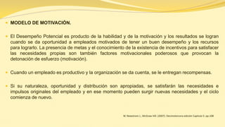 MODELO DE MOTIVACIÓN. 
El Desempeño Potencial es producto de la habilidad y de la motivación y los resultados se logran cuando se da oportunidad a empleados motivados de tener un buen desempeño y los recursos para lograrlo. La presencia de metas y el conocimiento de la existencia de incentivos para satisfacer las necesidades propias son también factores motivacionales poderosos que provocan la detonación de esfuerzo (motivación). 
Cuando un empleado es productivo y la organización se da cuenta, se le entregan recompensas. 
Si su naturaleza, oportunidad y distribución son apropiadas, se satisfarán las necesidades e impulsos originales del empleado y en ese momento pueden surgir nuevas necesidades y el ciclo comienza de nuevo. 
W. Newstrom J., McGraw Hill. (2007). Decimotercera edición Capitulo 5. pp.108 
 