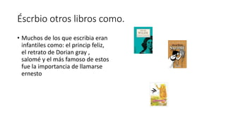 Éscrbio otros libros como.
• Muchos de los que escribia eran
infantiles como: el princip feliz,
el retrato de Dorian gray ,
salomé y el más famoso de estos
fue la importancia de llamarse
ernesto
 