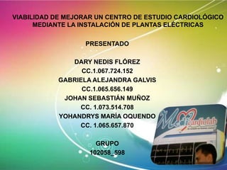 VIABILIDAD DE MEJORAR UN CENTRO DE ESTUDIO CARDIOLÓGICO
MEDIANTE LA INSTALACIÓN DE PLANTAS ELÉCTRICAS
PRESENTADO
DARY NEDIS FLÓREZ
CC.1.067.724.152
GABRIELA ALEJANDRA GALVIS
CC.1.065.656.149
JOHAN SEBASTIÁN MUÑOZ
CC. 1.073.514.708
YOHANDRYS MARÍA OQUENDO
CC. 1.065.657.870
GRUPO
102058_598

 