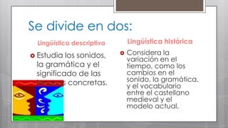 Se divide en dos:
Lingüística histórica

Lingüística descriptiva
 Estudia

los sonidos,
la gramática y el
significado de las
lenguas concretas.



Considera la
variación en el
tiempo, como los
cambios en el
sonido, la gramática,
y el vocabulario
entre el castellano
medieval y el
modelo actual.

 