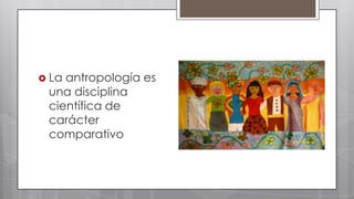  La

antropología es
una disciplina
científica de
carácter
comparativo

 