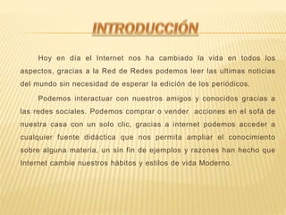 Hoy en día el Internet nos ha cambiado la vida en todos los
aspectos, gracias a la Red de Redes podemos leer las ultimas noticias
del mundo sin necesidad de esperar la edición de los periódicos.
Podemos interactuar con nuestros amigos y conocidos gracias a
las redes sociales. Podemos comprar o vender acciones en el sofá de
nuestra casa con un solo clic, gracias a internet podemos acceder a
cualquier fuente didáctica que nos permita ampliar el conocimiento
sobre alguna materia, un sin fin de ejemplos y razones han hecho que
Internet cambie nuestros hábitos y estilos de vida Moderno.
 