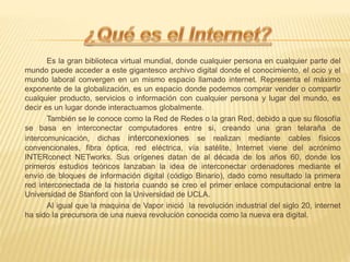 Es la gran biblioteca virtual mundial, donde cualquier persona en cualquier parte del
mundo puede acceder a este gigantesco archivo digital donde el conocimiento, el ocio y el
mundo laboral convergen en un mismo espacio llamado internet. Representa el máximo
exponente de la globalización, es un espacio donde podemos comprar vender o compartir
cualquier producto, servicios o información con cualquier persona y lugar del mundo, es
decir es un lugar donde interactuamos globalmente.
También se le conoce como la Red de Redes o la gran Red, debido a que su filosofía
se basa en interconectar computadores entre si, creando una gran telaraña de
intercomunicación, dichas interconexiones se realizan mediante cables físicos
convencionales, fibra óptica, red eléctrica, vía satélite, Internet viene del acrónimo
INTERconect NETworks. Sus orígenes datan de al década de los años 60, donde los
primeros estudios teóricos lanzaban la idea de interconectar ordenadores mediante el
envío de bloques de información digital (código Binario), dado como resultado la primera
red interconectada de la historia cuando se creo el primer enlace computacional entre la
Universidad de Stanford con la Universidad de UCLA.
Al igual que la maquina de Vapor inició la revolución industrial del siglo 20, internet
ha sido la precursora de una nueva revolución conocida como la nueva era digital.
 