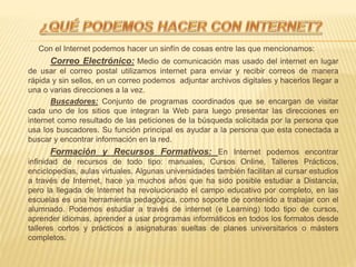 Con el Internet podemos hacer un sinfín de cosas entre las que mencionamos:
Correo Electrónico: Medio de comunicación mas usado del internet en lugar
de usar el correo postal utilizamos internet para enviar y recibir correos de manera
rápida y sin sellos, en un correo podemos adjuntar archivos digitales y hacerlos llegar a
una o varias direcciones a la vez.
Buscadores: Conjunto de programas coordinados que se encargan de visitar
cada uno de los sitios que integran la Web para luego presentar las direcciones en
internet como resultado de las peticiones de la búsqueda solicitada por la persona que
usa los buscadores. Su función principal es ayudar a la persona que esta conectada a
buscar y encontrar información en la red.
Formación y Recursos Formativos: En Internet podemos encontrar
infinidad de recursos de todo tipo: manuales, Cursos Online, Talleres Prácticos,
enciclopedias, aulas virtuales. Algunas universidades también facilitan al cursar estudios
a través de Internet, hace ya muchos años que ha sido posible estudiar a Distancia,
pero la llegada de Internet ha revolucionado el campo educativo por completo, en las
escuelas es una herramienta pedagógica, como soporte de contenido a trabajar con el
alumnado. Podemos estudiar a través de internet (e Learning) todo tipo de cursos,
aprender idiomas, aprender a usar programas informáticos en todos los formatos desde
talleres cortos y prácticos a asignaturas sueltas de planes universitarios o másters
completos.
 