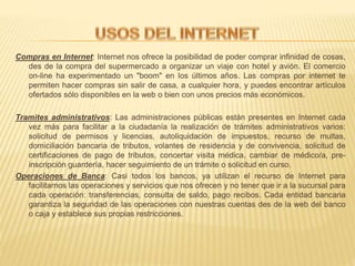 Compras en Internet: Internet nos ofrece la posibilidad de poder comprar infinidad de cosas,
des de la compra del supermercado a organizar un viaje con hotel y avión. El comercio
on-line ha experimentado un "boom" en los últimos años. Las compras por internet te
permiten hacer compras sin salir de casa, a cualquier hora, y puedes encontrar artículos
ofertados sólo disponibles en la web o bien con unos precios más económicos.
Tramites administrativos: Las administraciones públicas están presentes en Internet cada
vez más para facilitar a la ciudadanía la realización de trámites administrativos varios:
solicitud de permisos y licencias, autoliquidación de impuestos, recurso de multas,
domiciliación bancaria de tributos, volantes de residencia y de convivencia, solicitud de
certificaciones de pago de tributos, concertar visita médica, cambiar de médico/a, pre-
inscripción guardería, hacer seguimiento de un trámite o solicitud en curso.
Operaciones de Banca: Casi todos los bancos, ya utilizan el recurso de Internet para
facilitarnos las operaciones y servicios que nos ofrecen y no tener que ir a la sucursal para
cada operación: transferencias, consulta de saldo, pago recibos. Cada entidad bancaria
garantiza la seguridad de las operaciones con nuestras cuentas des de la web del banco
o caja y establece sus propias restricciones.
 