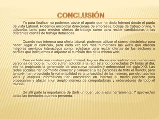 Ya para finalizar no podemos obviar el aporte que ha dado Internet desde el punto
de vista Laboral. Podemos encontrar direcciones de empresas, bolsas de trabajo online, y
utilizarlas tanto para mostrar ofertas de trabajo como para recibir candidaturas a las
diferentes ofertas de trabajo detalladas.
Cuando nos interesa una oferta laboral, podemos utilizar el correo electrónico para
hacer llegar el currículo, pero cada vez son más numerosas las webs que ofrecen
mayores servicios interactivos como registrase para recibir ofertas de los sectores o
perfiles que indiquemos o adjuntar el currículo des de la misma web.
Pero no todo son ventajas para Internet, hoy en día es una realidad que numerosas
personas de todo el mundo sufren adicción a la red, estando conectados 24 horas al día,
ello ha propiciado la generación de una nueva adicción y enfermedad del siglo XXI. Las
redes sociales han permitido conectar y comunicar a las personas de todo el mundo, pero
también han propiciado la vulnerabilidad de la privacidad de las mismas, por otro lado los
virus y ataques informáticos han encontrado en Internet el medio perfecto para
propagarse y atacar a un amplio número de computadoras y ordenadores de todo el
mundo.
De allí parte la importancia de darle un buen uso a esta herramienta, Y aprovechar
todas las bondades que nos presenta.
 