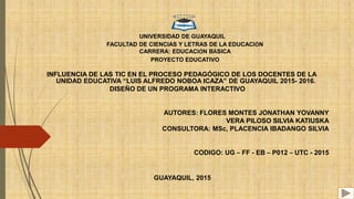 UNIVERSIDAD DE GUAYAQUIL
FACULTAD DE CIENCIAS Y LETRAS DE LA EDUCACIÓN
CARRERA: EDUCACIÓN BÁSICA
PROYECTO EDUCATIVO
INFLUENCIA DE LAS TIC EN EL PROCESO PEDAGÓGICO DE LOS DOCENTES DE LA
UNIDAD EDUCATIVA “LUIS ALFREDO NOBOA ICAZA” DE GUAYAQUIL 2015- 2016.
DISEÑO DE UN PROGRAMA INTERACTIVO
AUTORES: FLORES MONTES JONATHAN YOVANNY
VERA PILOSO SILVIA KATIUSKA
CONSULTORA: MSc, PLACENCIA IBADANGO SILVIA
CODIGO: UG – FF - EB – P012 – UTC - 2015
GUAYAQUIL, 2015
 