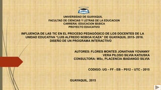 UNIVERSIDAD DE GUAYAQUIL
FACULTAD DE CIENCIAS Y LETRAS DE LA EDUCACIÓN
CARRERA: EDUCACIÓN BÁSICA
PROYECTO EDUCATIVO
INFLUENCIA DE LAS TIC EN EL PROCESO PEDAGÓGICO DE LOS DOCENTES DE LA
UNIDAD EDUCATIVA “LUIS ALFREDO NOBOA ICAZA” DE GUAYAQUIL 2015- 2016.
DISEÑO DE UN PROGRAMA INTERACTIVO
AUTORES: FLORES MONTES JONATHAN YOVANNY
VERA PILOSO SILVIA KATIUSKA
CONSULTORA: MSc, PLACENCIA IBADANGO SILVIA
CODIGO: UG – FF - EB – P012 – UTC - 2015
GUAYAQUIL, 2015
 