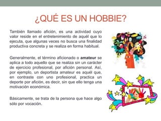 ¿QUÉ ES UN HOBBIE?
También llamado afición, es una actividad cuyo
valor reside en el entretenimiento de aquél que lo
ejecuta, que algunas veces no busca una finalidad
productiva concreta y se realiza en forma habitual.
Generalmente, el término aficionado o amateur se
aplica a todo aquello que se realiza sin un carácter
de ejercicio profesional, por afición personal. Así,
por ejemplo, un deportista amateur es aquél que,
en contraste con uno profesional, practica un
deporte por afición, es decir, sin que ello tenga una
motivación económica.
Básicamente, se trata de la persona que hace algo
sólo por vocación.
 