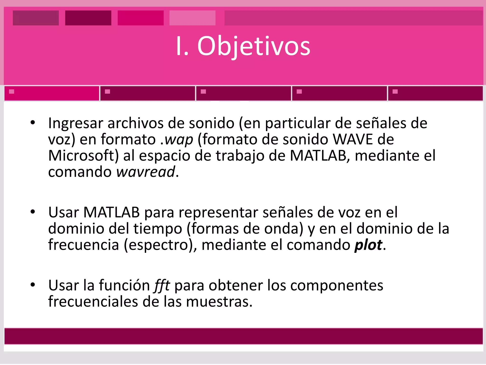 I. ObjetivosIngresar archivos de sonido (en particular de señales de voz) en formato .wap (formato de sonido WAVE de Microsoft) al espacio de trabajo de MATLAB, mediante el comando wavread. Usar MATLAB para representar señales de voz en el dominio del tiempo (formas de onda) y en el dominio de la frecuencia (espectro), mediante el comando plot.Usar la función fft para obtener los componentes frecuenciales de las muestras.