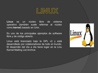 Linux es un núcleo libre de sistema
operativo (también suele referirse al núcleo
como kernel) basado en Unix.
Es uno de los principales ejemplos de software
libre y de código abierto.
Linux está licenciado bajo la GPL v2 y está
desarrollado por colaboradores de todo el mundo.
El desarrollo del día a día tiene lugar en la Linu
Kernel Mailing List Archive

 