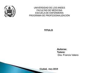 UNIVERSIDAD DE LOS ANDES
FACULTAD DE MEDICINA
ESCUELA DE ENFERMERÌA
PROGRAMA DE PROFESIONALIZACIÒN
TITULO
Autoras:
Tutora:
Dra. Francis Valero
Ciudad, mes 2019
 