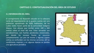 CAPITULO 3. CONTEXTUALIZACIÓN DEL ÁREA DE ESTUDIO
3.1 INFORMACIÓN DEL ÁREA.
El corregimiento de Nazareth ubicado en la cabecera
norte del departamento de la guajira cuenta con una
población aproximada de 3000 habitantes, de los
cuáles todos hacen parte de la comunidad indígena
Wayuu. Con alturas que oscilan entre 100 y 900
metros sobre el nivel del mar. Estas serranías son
semidesérticas, con fuertes pendientes erosionadas,
por donde las escasas lluvias se escurren
completamente. Los pies de monte y algunas suaves
colinas se confunden con las mismas serranías; allí las
condiciones mejoran y en algunas épocas es posible
una agricultura periódica
 