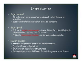 • Sujet amené
• Situe le sujet dans un contexte général : c’est la mise en
situation.
• Suscite l’intérêt du lecteur et pique sa curiosité.
• Sujet posé
• Précise le sujet controversé qui sera élaboré et détaillé dans le
développement (QUI-QUOI-OÙ-QUAND…).
• Présente l’opinion de l’auteur qui sera défendue ensuite.
• (Sujet divisé)
• Annonce les grandes parties du développement.
• Facultatif (non obligatoire).
• Énumération ou phrases structurées.
• Peut aussi présenter l’élément fort de l’argumentation à venir.
 