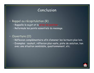 • Rappel ou récapitulation (R)
• Rappelle le sujet et la prise de position.
• Reformule les points essentiels du message.
• Ouverture (O)
• Réflexion complémentaire afin d’amener les lecteurs plus loin.
• Exemples : souhait, réflexion plus vaste, piste de solution, lien
avec une situation semblable, questionnement, etc.
 