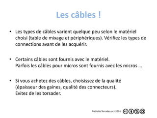 Les câbles ! 
• Les types de câbles varient quelque peu selon le matériel 
choisi (table de mixage et périphériques). Vérifiez les types de 
connections avant de les acquérir. 
• Certains câbles sont fournis avec le matériel. 
Parfois les câbles pour micros sont fournis avec les micros … 
• Si vous achetez des câbles, choisissez de la qualité 
(épaisseur des gaines, qualité des connecteurs). 
Evitez de les torsader. 
Nathalie Terrades-oct.2014 
 