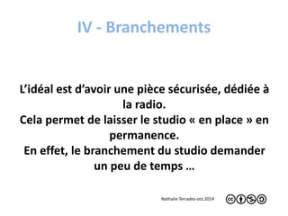 IV - Branchements 
L’idéal est d’avoir une pièce sécurisée, dédiée à 
la radio. 
Cela permet de laisser le studio « en place » en 
permanence. 
En effet, le branchement du studio demander 
un peu de temps … 
Nathalie Terrades-oct.2014 
 