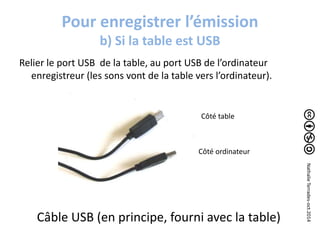 Pour enregistrer l’émission 
b) Si la table est USB 
Relier le port USB de la table, au port USB de l’ordinateur 
enregistreur (les sons vont de la table vers l’ordinateur). 
Côté table 
Côté ordinateur 
Câble USB (en principe, fourni avec la table) 
Nathalie Terrades-oct.2014 
 