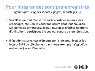 Pour intégrer des sons pré-enregistrés 
(génériques, virgules sonores, jingles, reportages …) 
• Vos élèves auront réalisé des cartes postales sonores, des 
reportages, etc… qu’ils voudront inclure dans leur émission. 
De même les génériques, jingles, musiques (vérifier les droits 
d’utilisation), participent à la couleur sonore de leur émission. 
• Il faut donc stocker ces éléments sur l’ordinateur lecteur (ou 
lecteur MP3 ou téléphone… dans notre exemple il s’agit d’un 
ordinateur) avant l’émission. 
Nathalie Terrades-oct.2014 
 