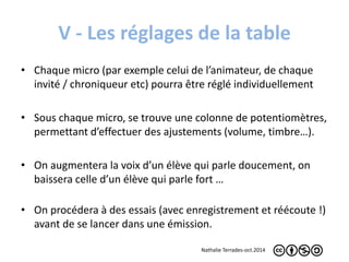 V - Les réglages de la table 
• Chaque micro (par exemple celui de l’animateur, de chaque 
invité / chroniqueur etc) pourra être réglé individuellement 
• Sous chaque micro, se trouve une colonne de potentiomètres, 
permettant d’effectuer des ajustements (volume, timbre…). 
• On augmentera la voix d’un élève qui parle doucement, on 
baissera celle d’un élève qui parle fort … 
• On procédera à des essais (avec enregistrement et réécoute !) 
avant de se lancer dans une émission. 
Nathalie Terrades-oct.2014 
 
